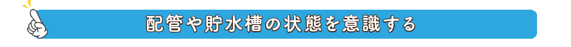 配管や貯水槽の状態を意識する