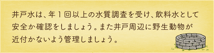 井戸水は、年1回以上の水質調査を受け、飲料水として安全か確認をしましょう。また井戸周辺に野生動物が近付かないよう管理しましょう。
