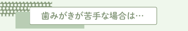 歯みがきが苦手な場合は…