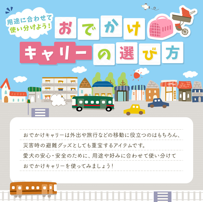 おでかけキャリーの選び方 おでかけキャリーは外出や旅行などの移動に役立つのはもちろん、災害時の避難グッズとしても重宝するアイテムです。愛犬の安心・安全のために、用途や好みに合わせて使い分けておでかけキャリーを使ってみましょう！