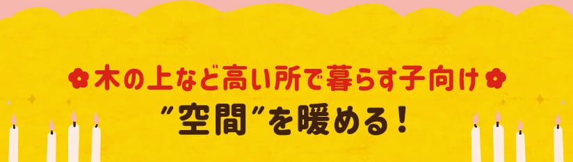 木の上など高い所で暮らす子向け ”空間”を暖める！