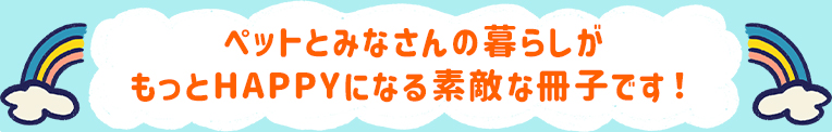 ペットとみなさんの暮らしがもっとHAPPYになる素敵な冊子です！