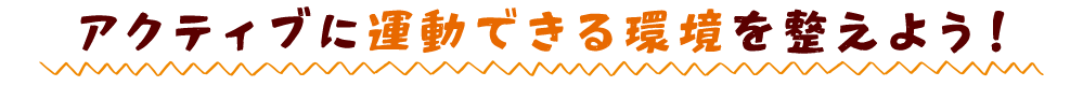アクティブに運動できる環境を整えよう！