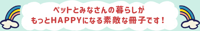 ペットとみなさんの暮らしがもっとHAPPYになる素敵な冊子です！