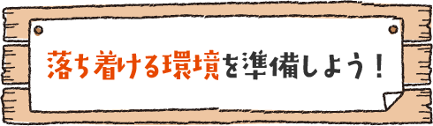 落ち着ける環境を準備しよう！