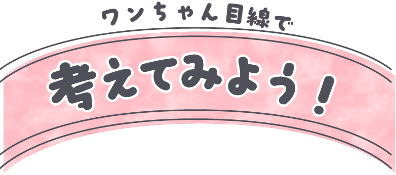 ワンちゃん目線で考えてみよう！