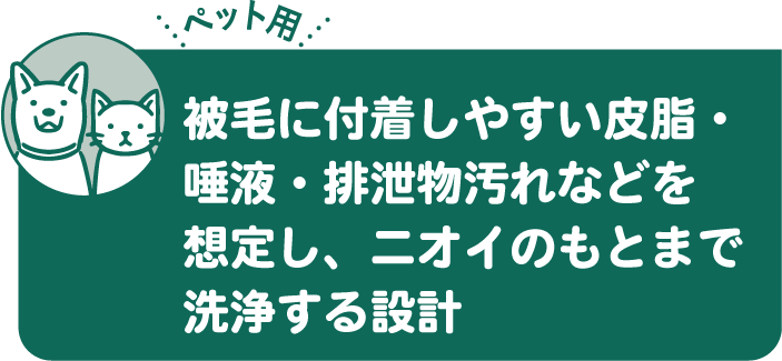被毛に付着しやすい皮脂・唾液・排泄物汚れなどを想定し、ニオイのもとまで洗浄する設計