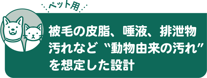 被毛の皮脂、唾液、排泄物汚れなど動物由来の汚れを想定した設計