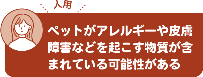 ペットがアレルギーや皮膚障害などを起こす物質が含まれている可能性がある