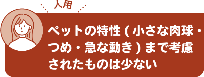 ペットの特性（小さな肉球・つめ・急な動き）まで考慮されたものは少ない