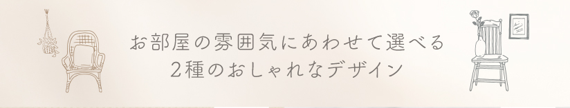 お部屋の雰囲気にあわせて選べる2種のおしゃれなデザイン