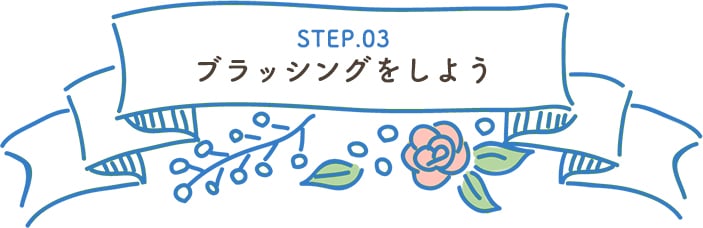 STEP.03 ブラッシングをしよう