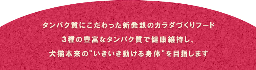 タンパク質にこだわった新発想のカラダづくりフード 3種の豊富なタンパク質で健康維持し、犬猫本来の”いきいき動ける身体”を目指します