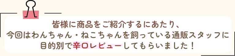 皆様に商品をご紹介するにあたり、今回はわんちゃん・ねこちゃんを飼っている通販スタッフに目的別で辛口レビューしてもらいました！