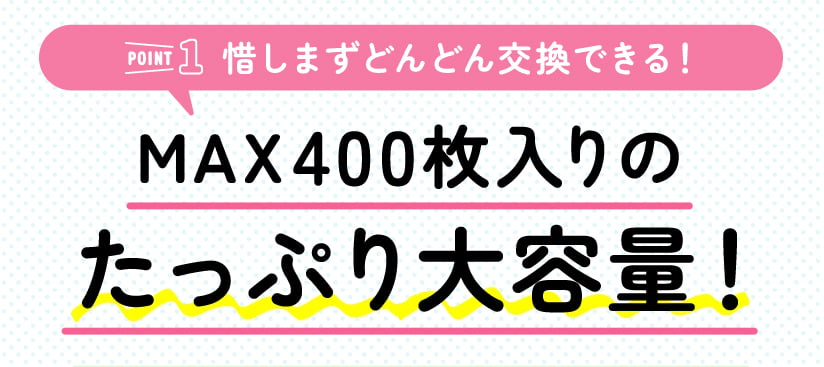 ［POINT1 惜しまずどんどん交換できる］MAX400枚入りのたっぷり大容量！