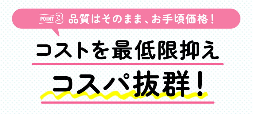 ［POINT3 品質はそのまま、お手頃価格！］コストを最低限抑えコスパ抜群！